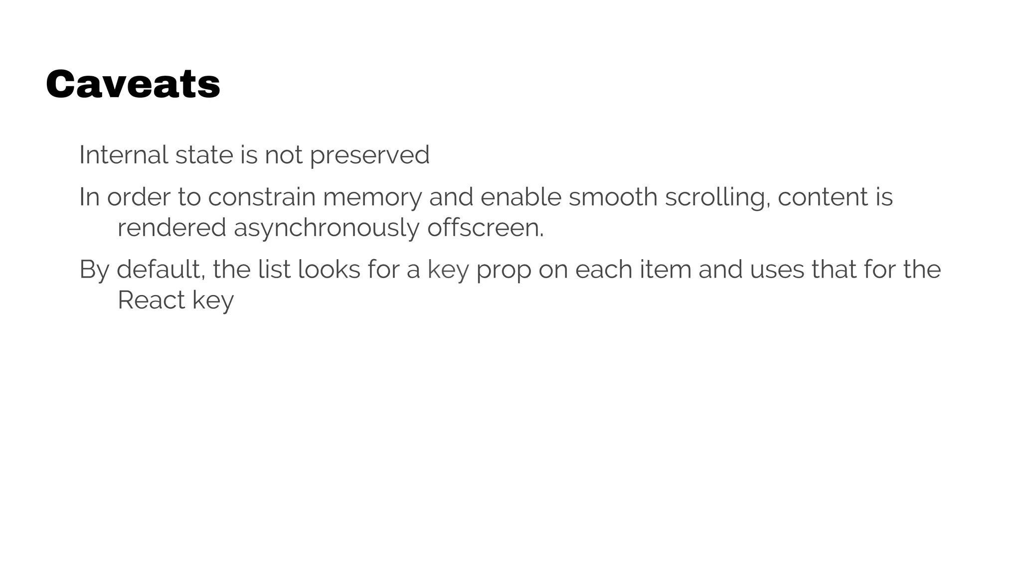 Caveats
Internal state is not preserved
In order to constrain memory and enable smooth scrolling, content is
rendered asynchronously offscreen.
By default, the list looks for a key prop on each item and uses that for the
React key
 