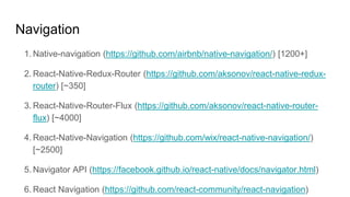 Navigation
1. Native-navigation (https://github.com/airbnb/native-navigation/) [1200+]
2. React-Native-Redux-Router (https://github.com/aksonov/react-native-redux-
router) [~350]
3. React-Native-Router-Flux (https://github.com/aksonov/react-native-router-
flux) [~4000]
4. React-Native-Navigation (https://github.com/wix/react-native-navigation/)
[~2500]
5. Navigator API (https://facebook.github.io/react-native/docs/navigator.html)
6. React Navigation (https://github.com/react-community/react-navigation)
 