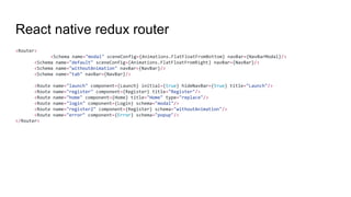 React native redux router
<Router>
<Schema name="modal" sceneConfig={Animations.FlatFloatFromBottom} navBar={NavBarModal}/>
<Schema name="default" sceneConfig={Animations.FlatFloatFromRight} navBar={NavBar}/>
<Schema name="withoutAnimation" navBar={NavBar}/>
<Schema name="tab" navBar={NavBar}/>
<Route name="launch" component={Launch} initial={true} hideNavBar={true} title="Launch"/>
<Route name="register" component={Register} title="Register"/>
<Route name="home" component={Home} title="Home" type="replace"/>
<Route name="login" component={Login} schema="modal"/>
<Route name="register2" component={Register} schema="withoutAnimation"/>
<Route name="error" component={Error} schema="popup"/>
</Router>
 