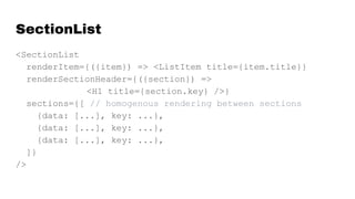 SectionList
<SectionList
renderItem={({item}) => <ListItem title={item.title}}
renderSectionHeader={({section}) =>
<H1 title={section.key} />}
sections={[ // homogenous rendering between sections
{data: [...], key: ...},
{data: [...], key: ...},
{data: [...], key: ...},
]}
/>
 