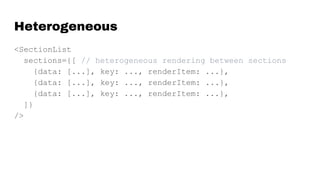 Heterogeneous
<SectionList
sections={[ // heterogeneous rendering between sections
{data: [...], key: ..., renderItem: ...},
{data: [...], key: ..., renderItem: ...},
{data: [...], key: ..., renderItem: ...},
]}
/>
 