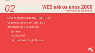 02
- Sites baseados em SERVER SIDE ONLY
WEB até os anos 2000
mesalva.com
WEB da idade das pedras
- Javascript era o patinho feio
- Quase nada rolava em Client Side
- Era lento
- Incompatível
- Não confiável (Single Thread)
 