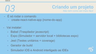 03
- É só rodar o comando
Criando um projeto
mesalva.com
Não tem como ser mais fácil
- create-react-native-app {nome-do-app}
- Vai instalar:
- Expo (Simulador + servidor local + bibliotecas expo)
- Jest (Testes unitários + coverage)
- Gerador de build
- Simulador iOS e Android interligado as IDEs
- Babel (Traspilador javascript)
 