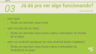 03 Já dá pra ver algo funcionando?
mesalva.com
Claro que dá!
- npm start
- Roda um servidor expo local
- npm run ios (só no mac)
- Roda um servidor expo local e abre o simulador do Xcode
já no expo
- npm run android (qualquer pc com android studio instalado)
- Roda um servidor expo local e abre o simulador do
Android já no expo
 