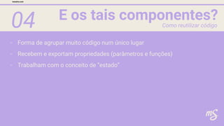 04 E os tais componentes?
mesalva.com
Como reutilizar código
- Forma de agrupar muito código num único lugar
- Recebem e exportam propriedades (parâmetros e funções)
- Trabalham com o conceito de “estado”
 