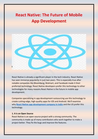 React Native: The Future of Mobile
App Development
React Native is already a significant player in the tech industry. React Native
has seen immense popularity in just two years. This is especially true after
notable companies like Bloomberg, Walmart, and Facebook made it their
preferred technology. React Native developers prefer this technology to other
technologies for many reasons.React Native is the future in mobile app
development.
Companies specializing in app development outsourcing use this technology to
create cutting-edge, high-quality apps for iOS and Android. We'll examine
why React Native app development company in India and the US prefer this
technology.
1. It is an Open Source
React Native is an open-source project with a strong community. The
community is made up of many contributors who work together to make a
project better. They fix the bugs and improve the features.
 
