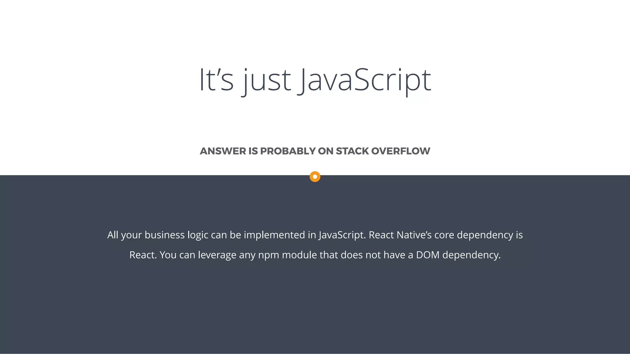 It’s just JavaScript
All your business logic can be implemented in JavaScript. React Native’s core dependency is
React. You can leverage any npm module that does not have a DOM dependency.
ANSWER IS PROBABLY ON STACK OVERFLOW
 