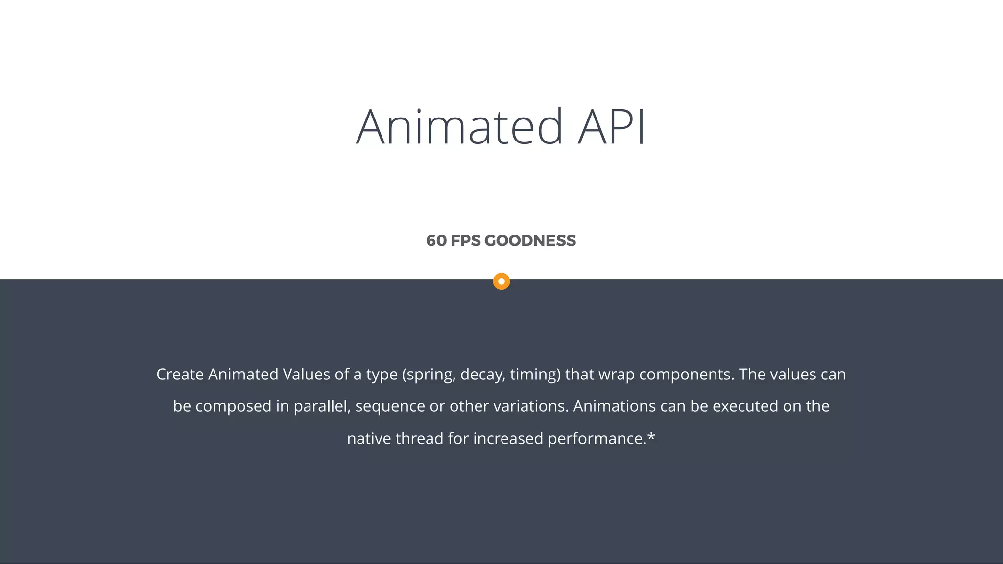 Animated API
Create Animated Values of a type (spring, decay, timing) that wrap components. The values can
be composed in parallel, sequence or other variations. Animations can be executed on the
native thread for increased performance.*
60 FPS GOODNESS
 