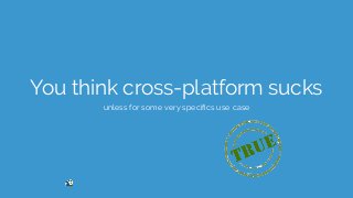 You think cross-platform sucks
unless for some very speciﬁcs use case
 