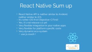 React Native Sum up
React Native API is neither similar to Android,  
neither similar to iOS
It’s rather iOS ﬁrst (Objective-C First)
Yes, it’s not release 1.0 yet
Very ﬂexible integration in your native apps
Very ﬂexible for platform speciﬁc code
Very dynamic eco-system
use js.coach !
 