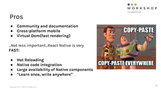 Copyright 2011 - 2018, ThinkOpen S.r.l.
Pros
17
● Community and documentation
● Cross-platform mobile
● Virtual Dom(fast rendering)
...Not less important...React Native is very
FAST:
● Hot Reloading
● Native code integration
● Large availability of Native components
● “Learn once, write anywhere”
 