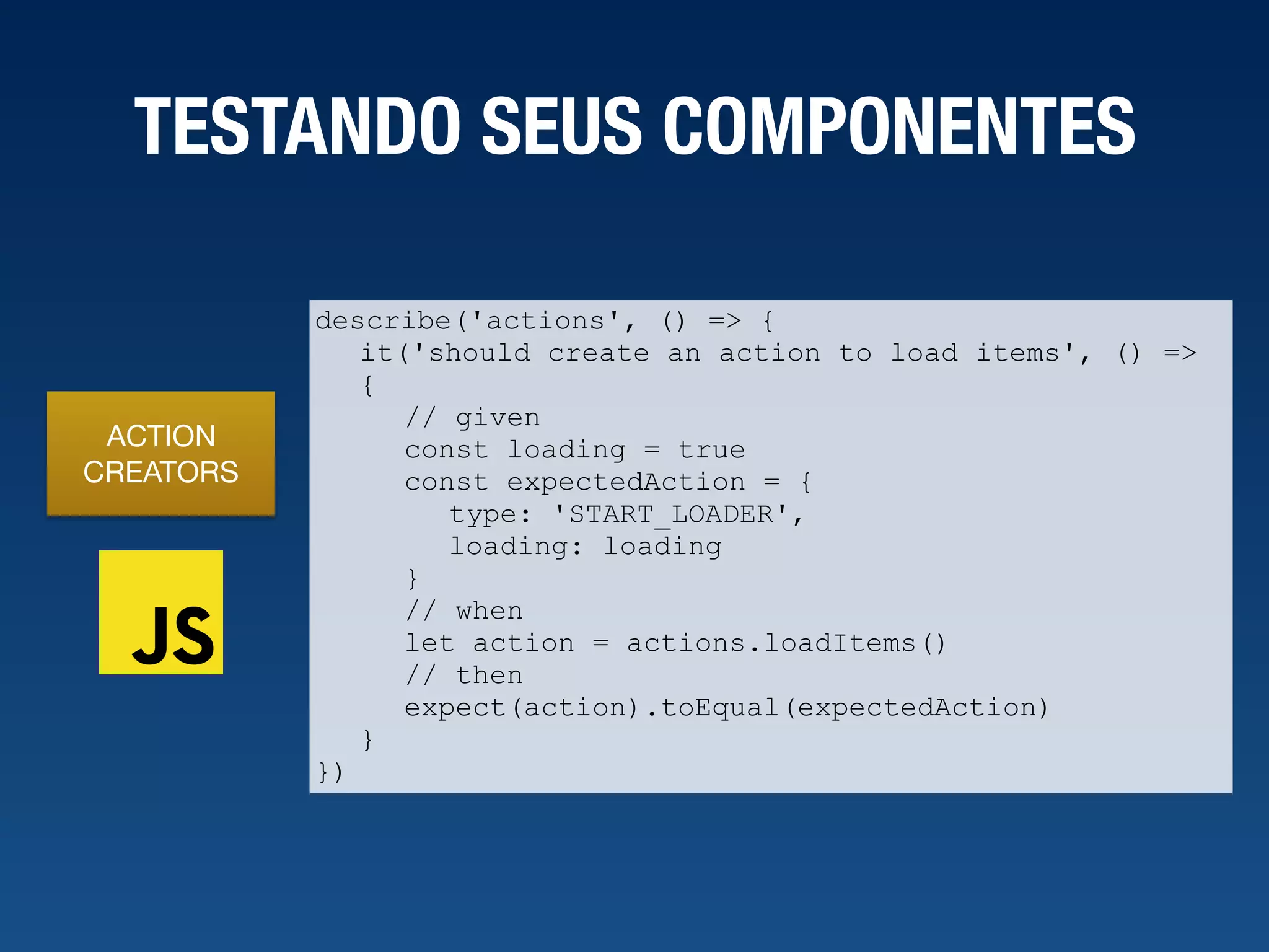TESTANDO SEUS COMPONENTES ACTION CREATORS describe('actions', () => { it('should create an action to load items', () => { // given const loading = true const expectedAction = { type: 'START_LOADER', loading: loading } // when let action = actions.loadItems() // then expect(action).toEqual(expectedAction) } }) 