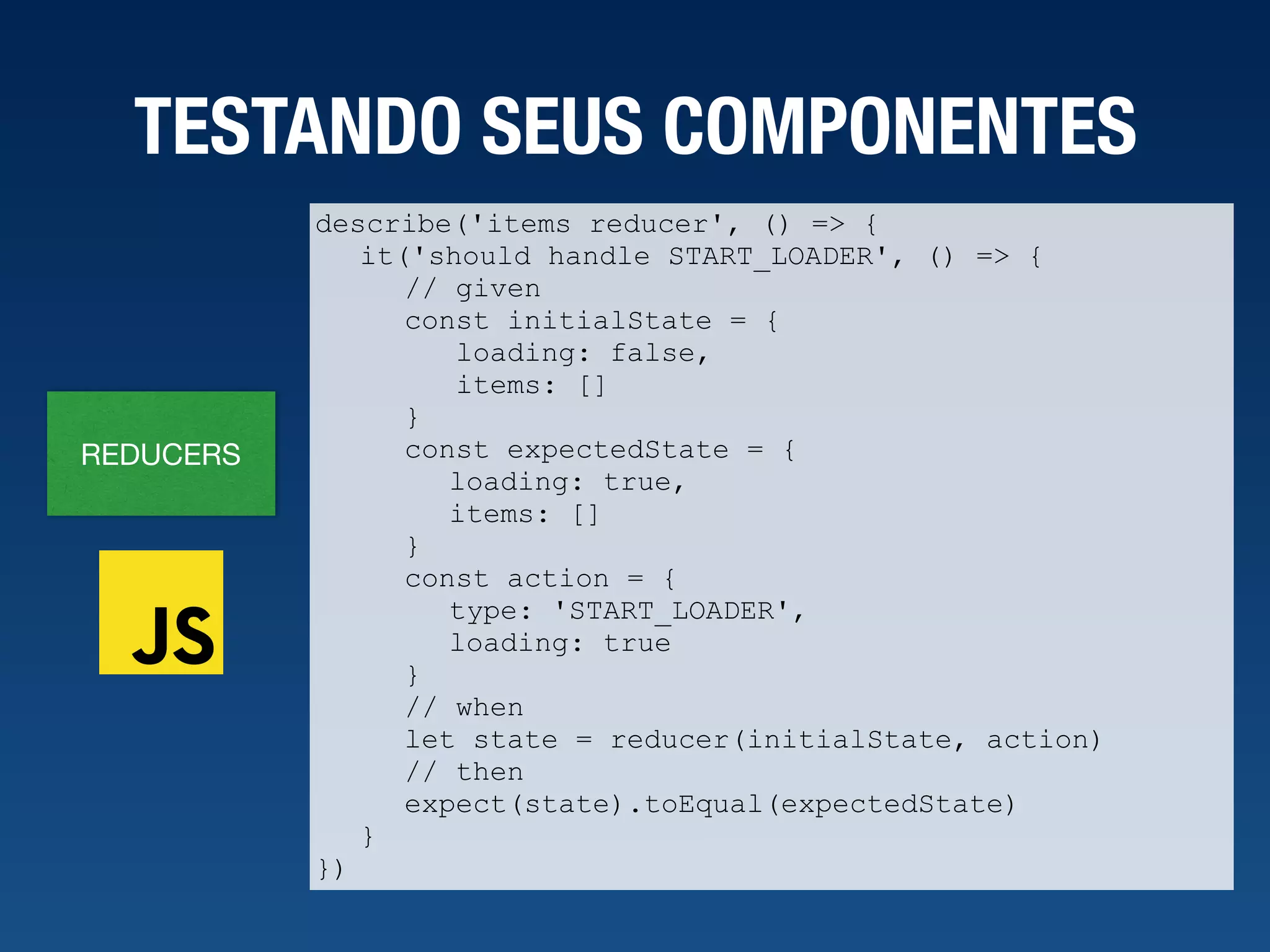 REDUCERS TESTANDO SEUS COMPONENTES describe('items reducer', () => { it('should handle START_LOADER', () => { // given const initialState = { loading: false, items: [] } const expectedState = { loading: true, items: [] } const action = { type: 'START_LOADER', loading: true } // when let state = reducer(initialState, action) // then expect(state).toEqual(expectedState) } }) 