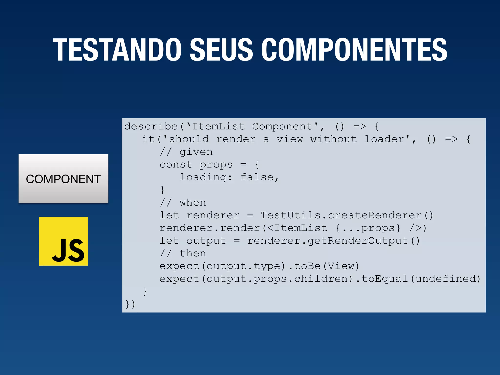 COMPONENT TESTANDO SEUS COMPONENTES describe(‘ItemList Component', () => { it('should render a view without loader', () => { // given const props = { loading: false, } // when let renderer = TestUtils.createRenderer() renderer.render(<ItemList {...props} />) let output = renderer.getRenderOutput() // then expect(output.type).toBe(View) expect(output.props.children).toEqual(undefined) } }) 