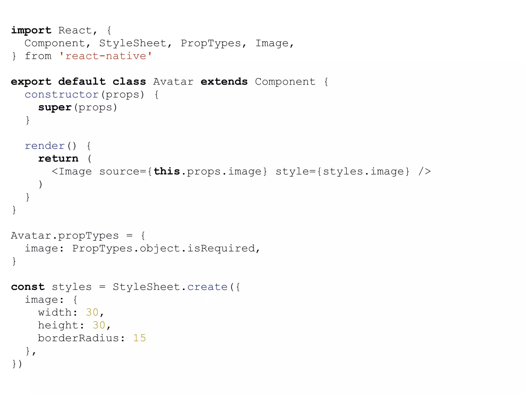 import React, { Component, StyleSheet, PropTypes, Image, } from 'react-native' export default class Avatar extends Component { constructor(props) { super(props) } render() { return ( <Image source={this.props.image} style={styles.image} /> ) } } Avatar.propTypes = { image: PropTypes.object.isRequired, } const styles = StyleSheet.create({ image: { width: 30, height: 30, borderRadius: 15 }, }) 
