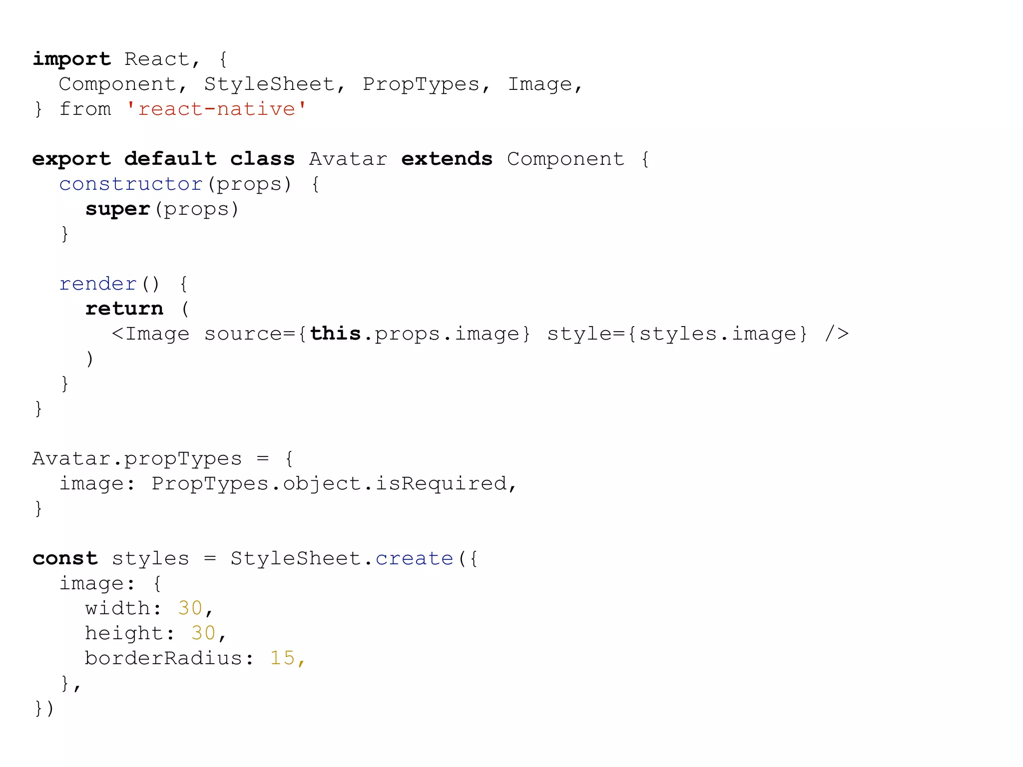 import React, { Component, StyleSheet, PropTypes, Image, } from 'react-native' export default class Avatar extends Component { constructor(props) { super(props) } render() { return ( <Image source={this.props.image} style={styles.image} /> ) } } Avatar.propTypes = { image: PropTypes.object.isRequired, } const styles = StyleSheet.create({ image: { width: 30, height: 30, borderRadius: 15, }, }) 