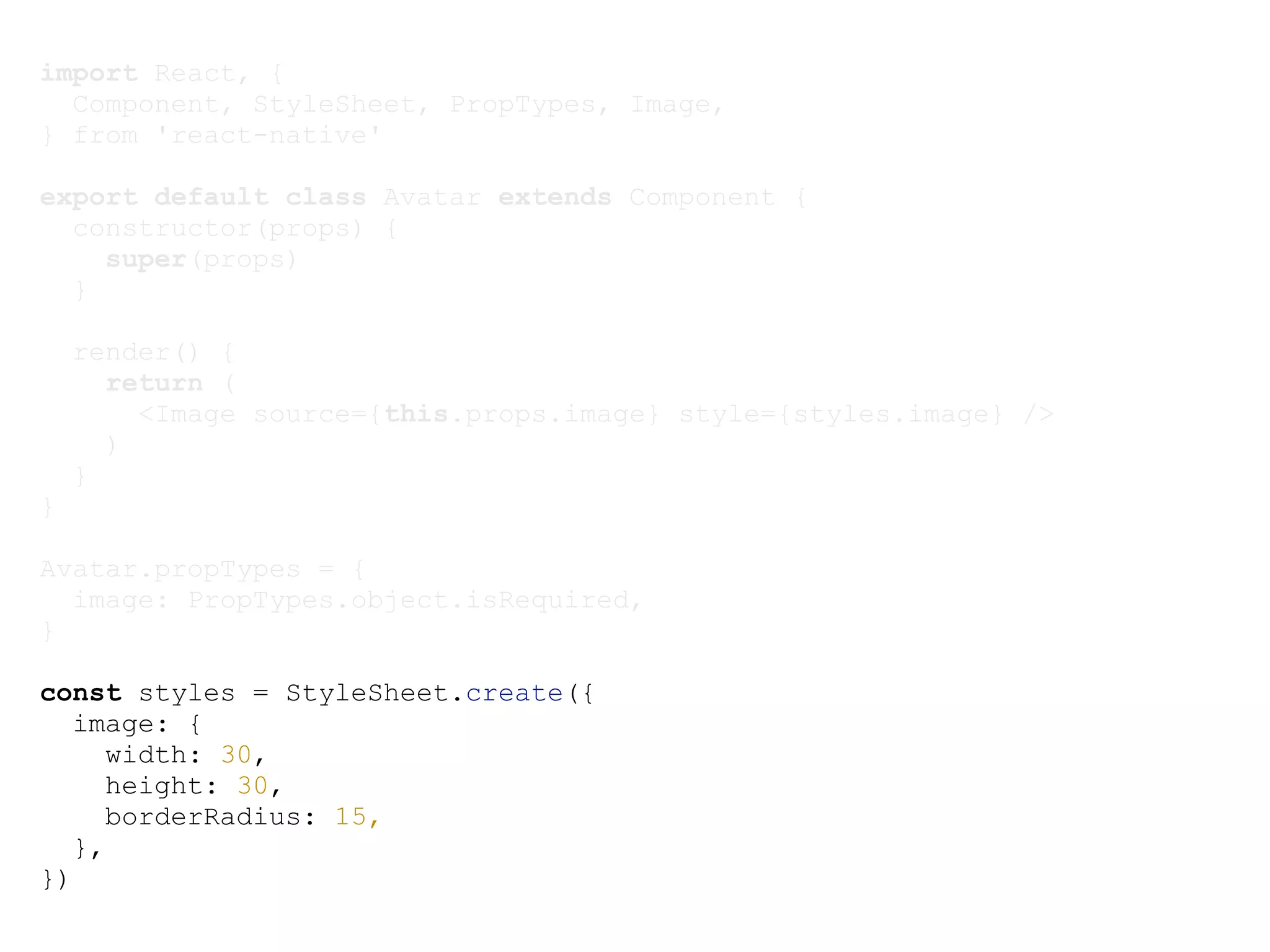 import React, { Component, StyleSheet, PropTypes, Image, } from 'react-native' export default class Avatar extends Component { constructor(props) { super(props) } render() { return ( <Image source={this.props.image} style={styles.image} /> ) } } Avatar.propTypes = { image: PropTypes.object.isRequired, } const styles = StyleSheet.create({ image: { width: 30, height: 30, borderRadius: 15, }, }) 