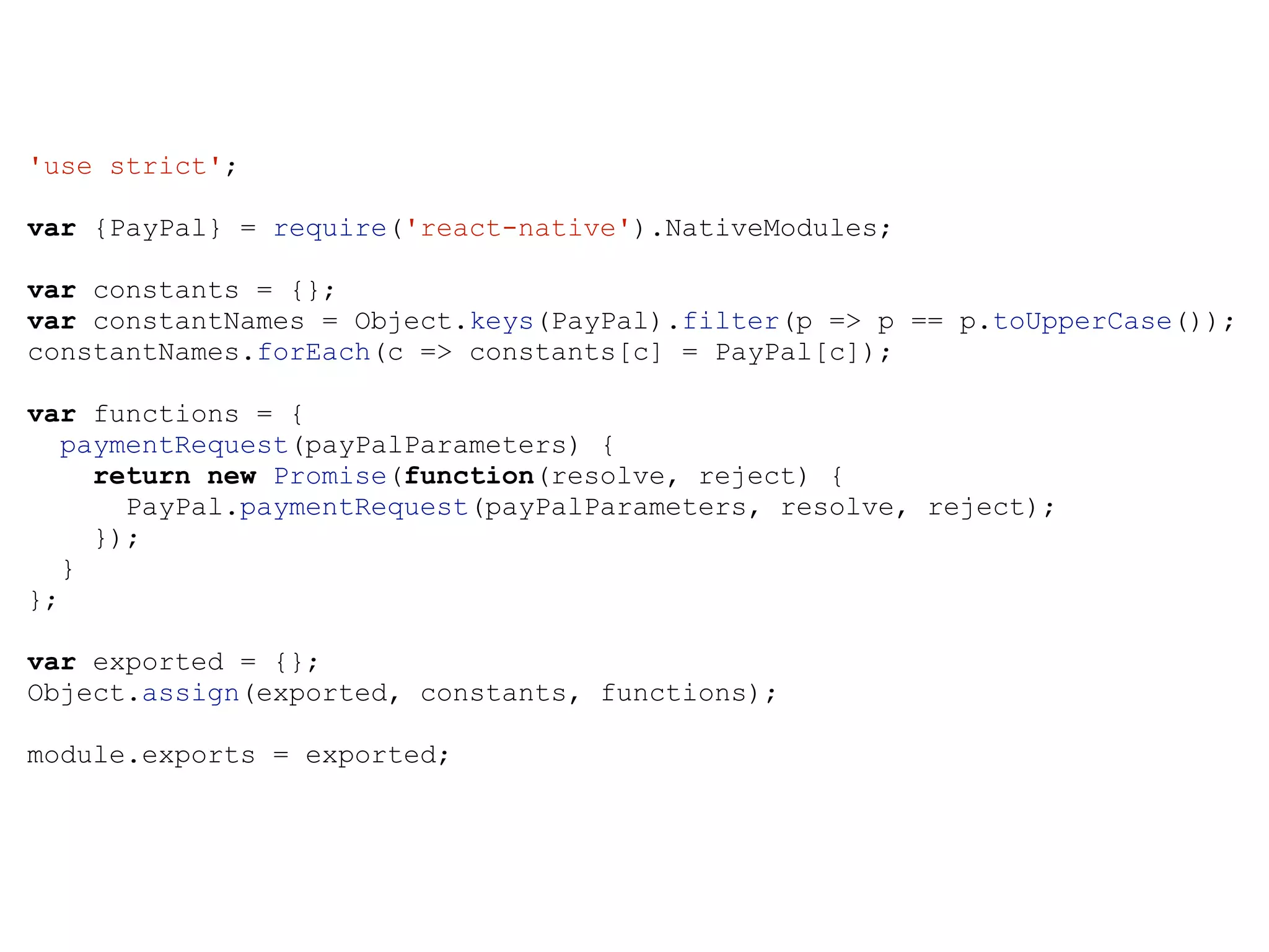 'use strict'; var {PayPal} = require('react-native').NativeModules; var constants = {}; var constantNames = Object.keys(PayPal).filter(p => p == p.toUpperCase()); constantNames.forEach(c => constants[c] = PayPal[c]); var functions = { paymentRequest(payPalParameters) { return new Promise(function(resolve, reject) { PayPal.paymentRequest(payPalParameters, resolve, reject); }); } }; var exported = {}; Object.assign(exported, constants, functions); module.exports = exported; 