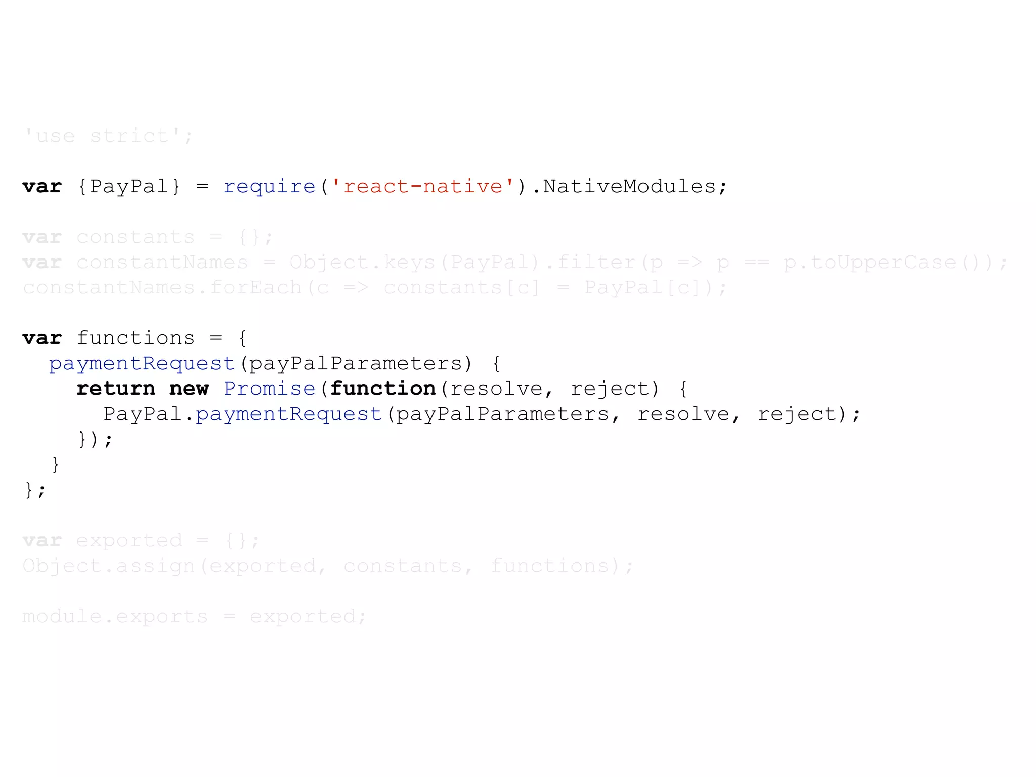 'use strict'; var {PayPal} = require('react-native').NativeModules; var constants = {}; var constantNames = Object.keys(PayPal).filter(p => p == p.toUpperCase()); constantNames.forEach(c => constants[c] = PayPal[c]); var functions = { paymentRequest(payPalParameters) { return new Promise(function(resolve, reject) { PayPal.paymentRequest(payPalParameters, resolve, reject); }); } }; var exported = {}; Object.assign(exported, constants, functions); module.exports = exported; 