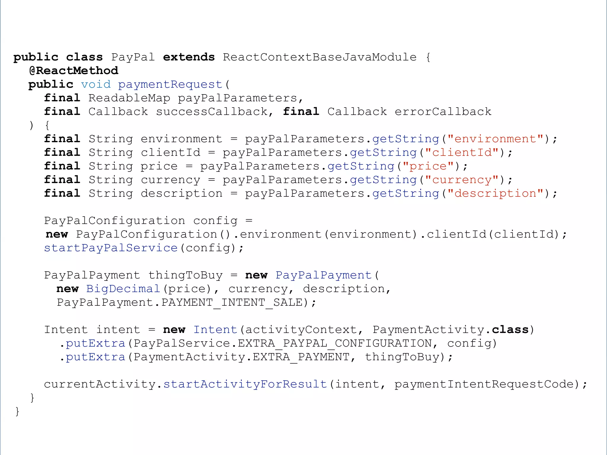 public class PayPal extends ReactContextBaseJavaModule { @ReactMethod public void paymentRequest( final ReadableMap payPalParameters, final Callback successCallback, final Callback errorCallback ) { final String environment = payPalParameters.getString("environment"); final String clientId = payPalParameters.getString("clientId"); final String price = payPalParameters.getString("price"); final String currency = payPalParameters.getString("currency"); final String description = payPalParameters.getString("description"); PayPalConfiguration config = new PayPalConfiguration().environment(environment).clientId(clientId); startPayPalService(config); PayPalPayment thingToBuy = new PayPalPayment( new BigDecimal(price), currency, description, PayPalPayment.PAYMENT_INTENT_SALE); Intent intent = new Intent(activityContext, PaymentActivity.class) .putExtra(PayPalService.EXTRA_PAYPAL_CONFIGURATION, config) .putExtra(PaymentActivity.EXTRA_PAYMENT, thingToBuy); currentActivity.startActivityForResult(intent, paymentIntentRequestCode); } } 