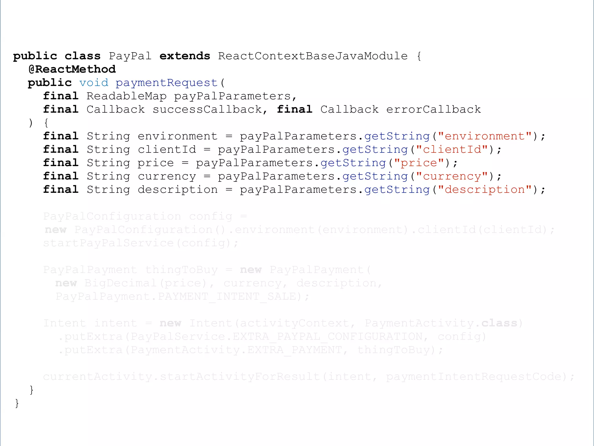 public class PayPal extends ReactContextBaseJavaModule { @ReactMethod public void paymentRequest( final ReadableMap payPalParameters, final Callback successCallback, final Callback errorCallback ) { final String environment = payPalParameters.getString("environment"); final String clientId = payPalParameters.getString("clientId"); final String price = payPalParameters.getString("price"); final String currency = payPalParameters.getString("currency"); final String description = payPalParameters.getString("description"); PayPalConfiguration config = new PayPalConfiguration().environment(environment).clientId(clientId); startPayPalService(config); PayPalPayment thingToBuy = new PayPalPayment( new BigDecimal(price), currency, description, PayPalPayment.PAYMENT_INTENT_SALE); Intent intent = new Intent(activityContext, PaymentActivity.class) .putExtra(PayPalService.EXTRA_PAYPAL_CONFIGURATION, config) .putExtra(PaymentActivity.EXTRA_PAYMENT, thingToBuy); currentActivity.startActivityForResult(intent, paymentIntentRequestCode); } } 
