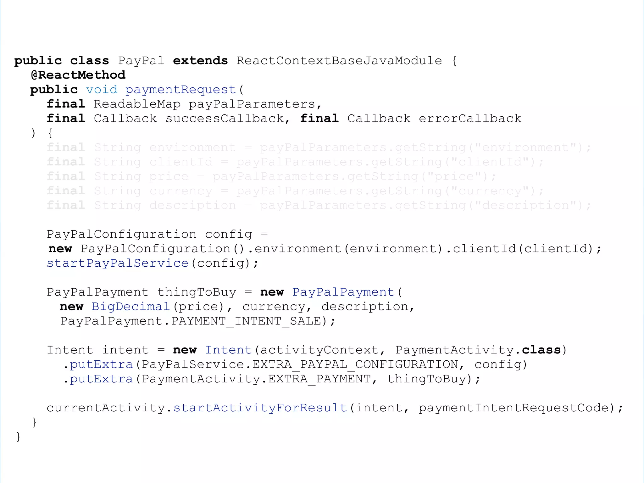 public class PayPal extends ReactContextBaseJavaModule { @ReactMethod public void paymentRequest( final ReadableMap payPalParameters, final Callback successCallback, final Callback errorCallback ) { final String environment = payPalParameters.getString("environment"); final String clientId = payPalParameters.getString("clientId"); final String price = payPalParameters.getString("price"); final String currency = payPalParameters.getString("currency"); final String description = payPalParameters.getString("description"); PayPalConfiguration config = new PayPalConfiguration().environment(environment).clientId(clientId); startPayPalService(config); PayPalPayment thingToBuy = new PayPalPayment( new BigDecimal(price), currency, description, PayPalPayment.PAYMENT_INTENT_SALE); Intent intent = new Intent(activityContext, PaymentActivity.class) .putExtra(PayPalService.EXTRA_PAYPAL_CONFIGURATION, config) .putExtra(PaymentActivity.EXTRA_PAYMENT, thingToBuy); currentActivity.startActivityForResult(intent, paymentIntentRequestCode); } } 