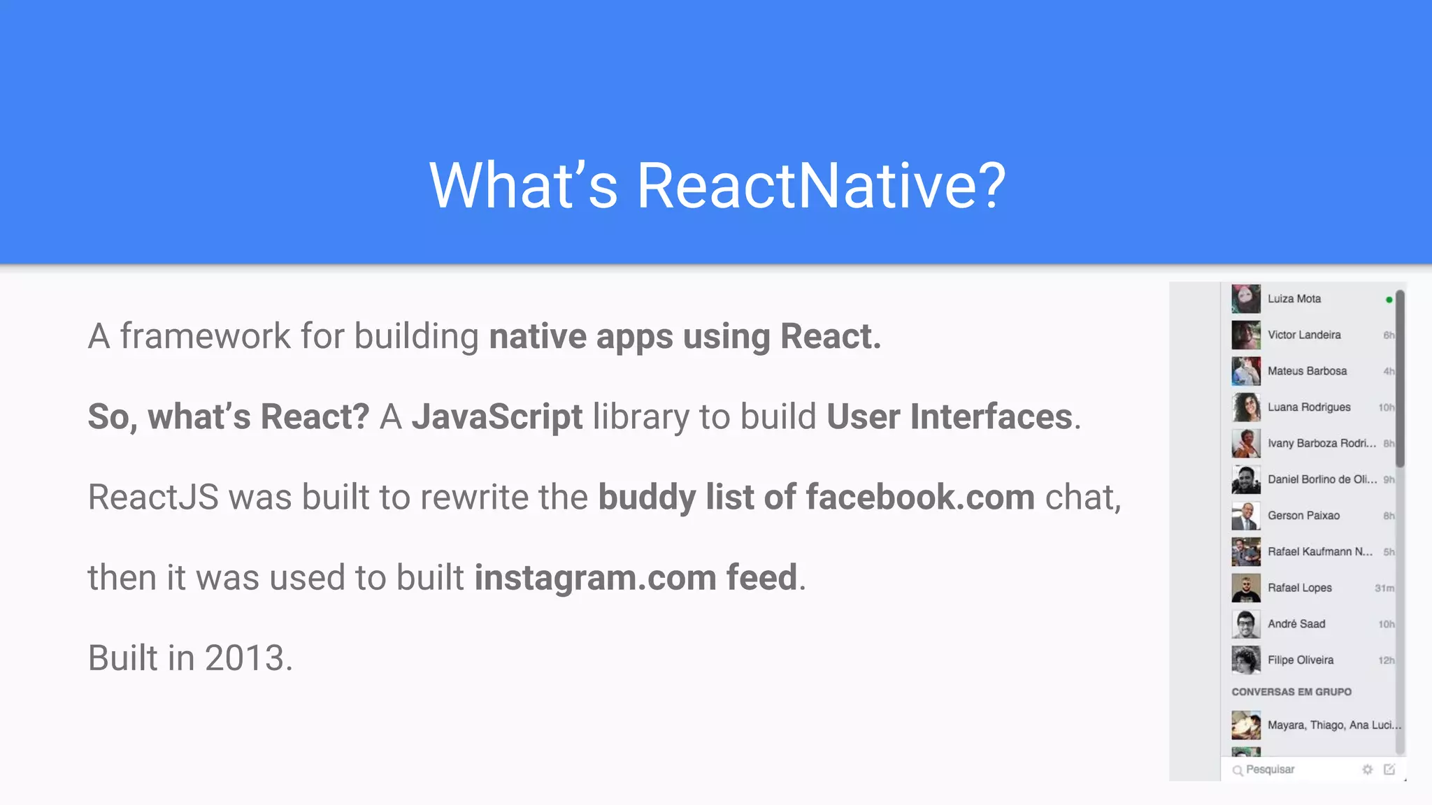 What’s ReactNative?
A framework for building native apps using React.
So, what’s React? A JavaScript library to build User Interfaces.
ReactJS was built to rewrite the buddy list of facebook.com chat,
then it was used to built instagram.com feed.
Built in 2013.
 