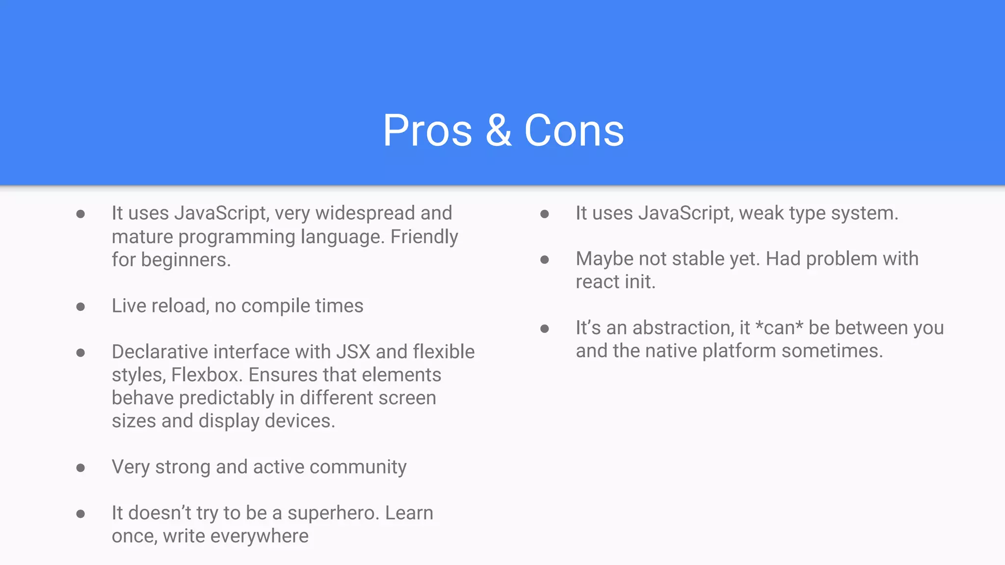 Pros & Cons
● It uses JavaScript, very widespread and
mature programming language. Friendly
for beginners.
● Live reload, no compile times
● Declarative interface with JSX and flexible
styles, Flexbox. Ensures that elements
behave predictably in different screen
sizes and display devices.
● Very strong and active community
● It doesn’t try to be a superhero. Learn
once, write everywhere
● It uses JavaScript, weak type system.
● Maybe not stable yet. Had problem with
react init.
● It’s an abstraction, it *can* be between you
and the native platform sometimes.
 