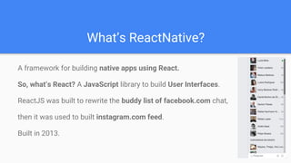 What’s ReactNative?
A framework for building native apps using React.
So, what’s React? A JavaScript library to build User Interfaces.
ReactJS was built to rewrite the buddy list of facebook.com chat,
then it was used to built instagram.com feed.
Built in 2013.
 