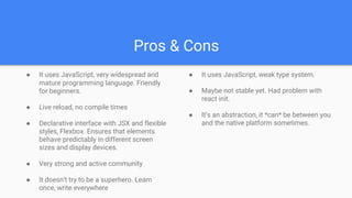 Pros & Cons
● It uses JavaScript, very widespread and
mature programming language. Friendly
for beginners.
● Live reload, no compile times
● Declarative interface with JSX and flexible
styles, Flexbox. Ensures that elements
behave predictably in different screen
sizes and display devices.
● Very strong and active community
● It doesn’t try to be a superhero. Learn
once, write everywhere
● It uses JavaScript, weak type system.
● Maybe not stable yet. Had problem with
react init.
● It’s an abstraction, it *can* be between you
and the native platform sometimes.
 
