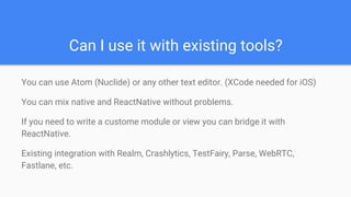 Can I use it with existing tools?
You can use Atom (Nuclide) or any other text editor. (XCode needed for iOS)
You can mix native and ReactNative without problems.
If you need to write a custome module or view you can bridge it with
ReactNative.
Existing integration with Realm, Crashlytics, TestFairy, Parse, WebRTC,
Fastlane, etc.
 