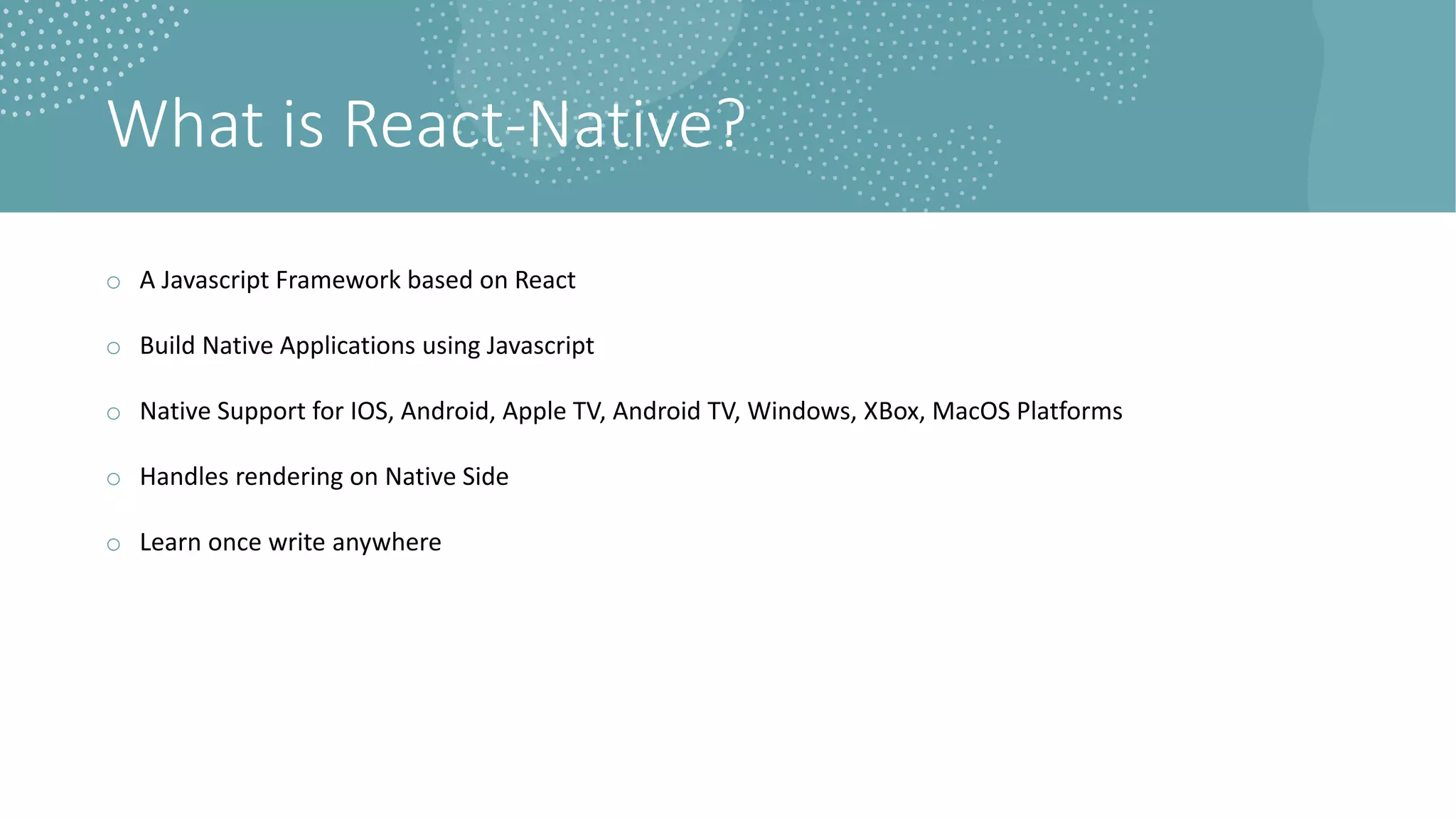 What is React-Native?
o A Javascript Framework based on React
o Build Native Applications using Javascript
o Native Support for IOS, Android, Apple TV, Android TV, Windows, XBox, MacOS Platforms
o Handles rendering on Native Side
o Learn once write anywhere
 
