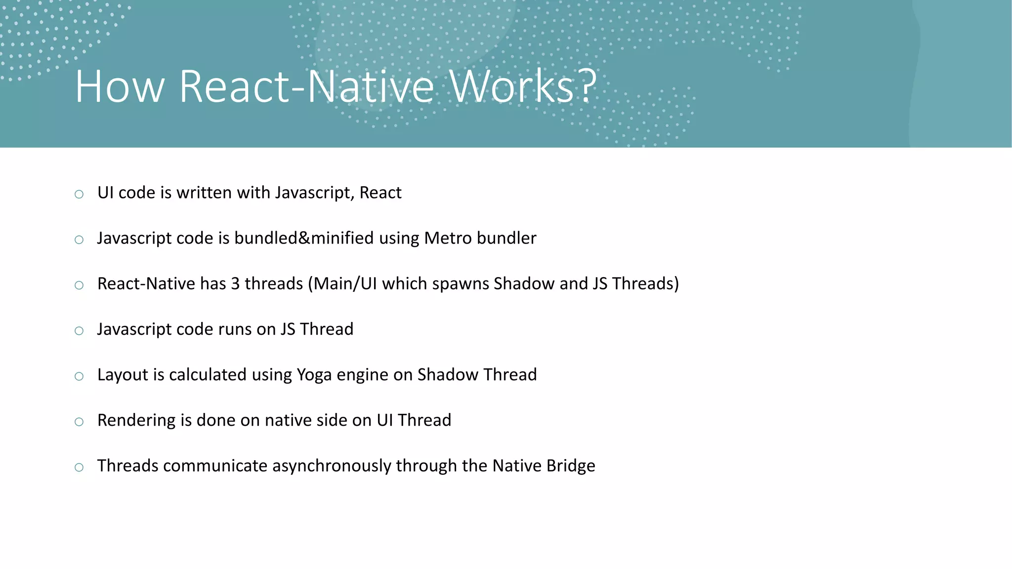 How React-Native Works?
o UI code is written with Javascript, React
o Javascript code is bundled&minified using Metro bundler
o React-Native has 3 threads (Main/UI which spawns Shadow and JS Threads)
o Javascript code runs on JS Thread
o Layout is calculated using Yoga engine on Shadow Thread
o Rendering is done on native side on UI Thread
o Threads communicate asynchronously through the Native Bridge
 
