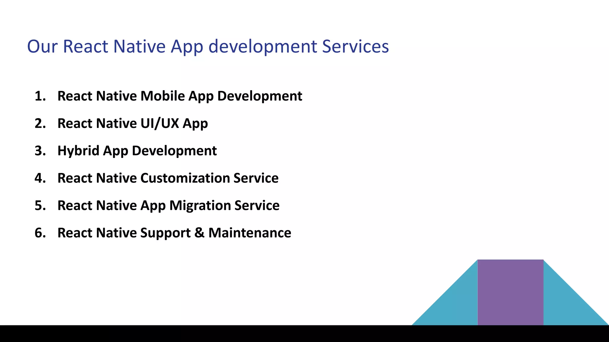 Our React Native App development Services
1. React Native Mobile App Development
2. React Native UI/UX App
3. Hybrid App Development
4. React Native Customization Service
5. React Native App Migration Service
6. React Native Support & Maintenance
 