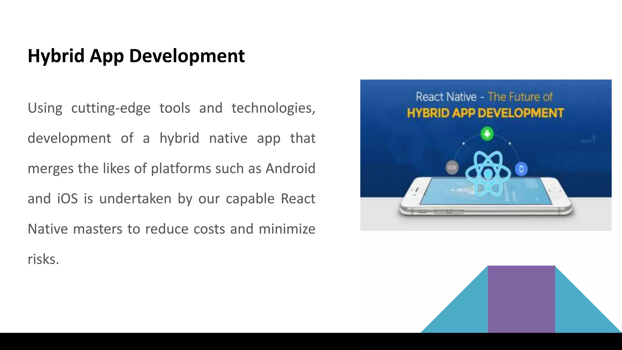 Hybrid App Development
Using cutting-edge tools and technologies,
development of a hybrid native app that
merges the likes of platforms such as Android
and iOS is undertaken by our capable React
Native masters to reduce costs and minimize
risks.
 