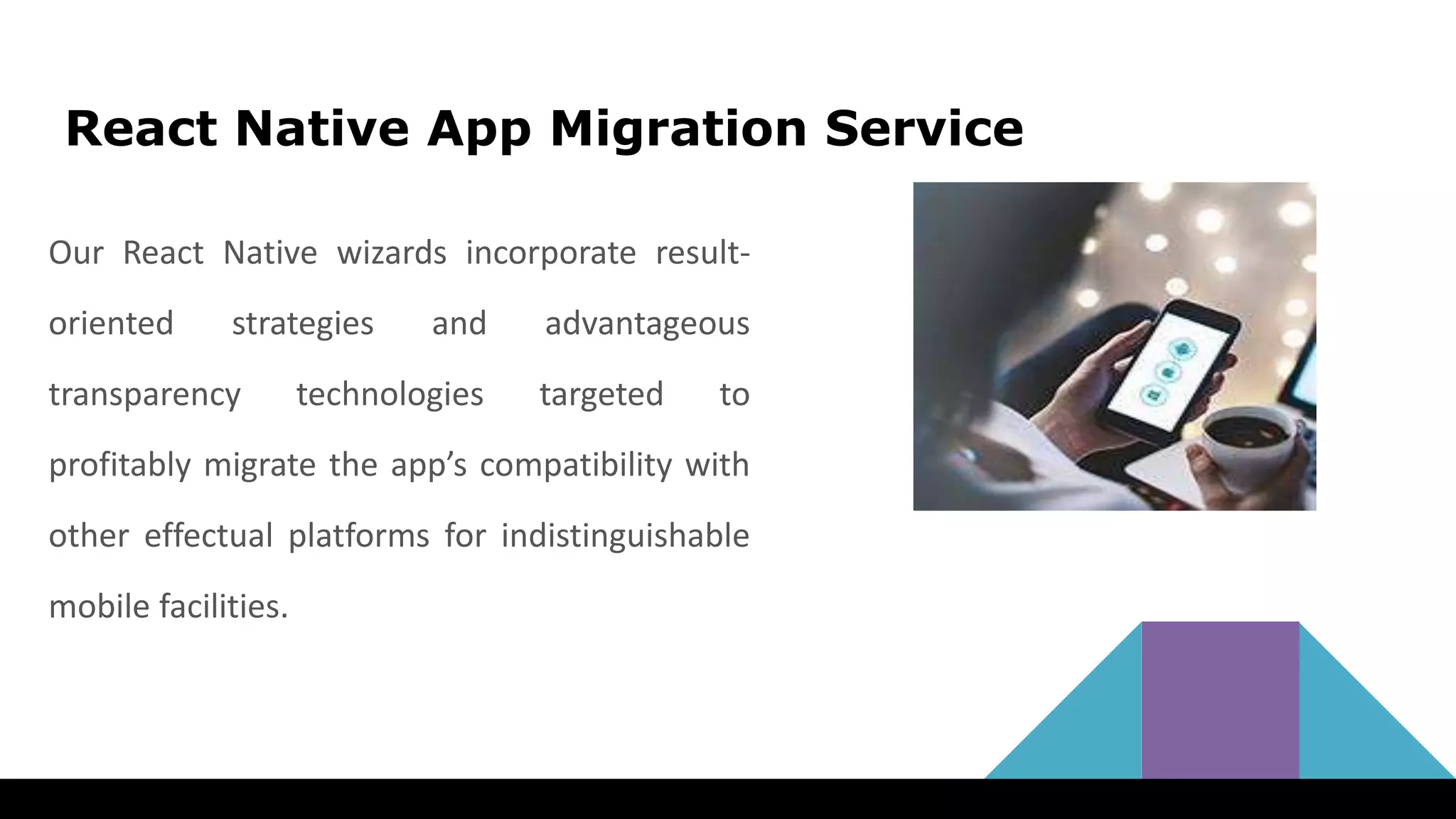 React Native App Migration Service
Our React Native wizards incorporate result-
oriented strategies and advantageous
transparency technologies targeted to
profitably migrate the app’s compatibility with
other effectual platforms for indistinguishable
mobile facilities.
 