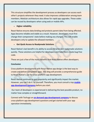 This structure simplifies the development process as developers can access each
other’s projects whenever they need. It also improves collaboration among team
members. Modular architecture also allows for rapid app upgrades. These codes
can be reused by developers when using web or mobile APIs.
• Higher reliability
React Native ensures data binding and protects parent data from being affected.
Apps become reliable and stable as a result. However, developers must first
change their components’ state before making any changes. This will enable
developers only to update the allowed members.
• Get Quick Access to Readymade Solutions
React Native’s last benefit is its ability to access libraries and readymade solutions
quickly. These solutions are helpful for developers and help them create bug-free
code.
These are just a few of the many benefits that React Native offers developers.
Conclusion
Cross-platform development with React Native app design is the best way to
create and deliver compatible apps. This blog will provide a comprehensive guide
to React Native’s use for cross-platform app development.
React Native continues to gain popularity and significantly impact the market.
However, you can’t do it by yourself. Therefore, you must consult a top mobile
app development company before you start.
Our team of developers is experienced in delivering the best possible product, no
matter how complex or straightforward.
Connect with Techugo an on demand app development company to discuss
cross-platform app development questions and get started with your app
operation immediately.
 