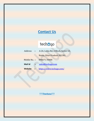 Contact Us
Address :- A-26, Lohia Rd, A Block, Sector 63,
Noida, Uttar Pradesh 201301
Mobile No. :- 096671 34400
Mail Id :- sales@techugo.com
Website :- https://www.techugo.com/
***Thankyou***
 