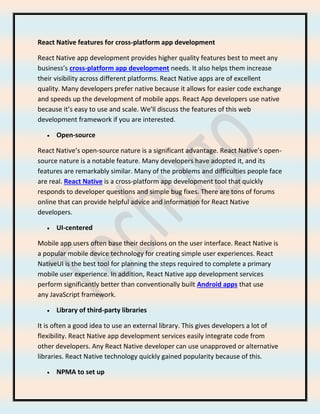 React Native features for cross-platform app development
React Native app development provides higher quality features best to meet any
business’s cross-platform app development needs. It also helps them increase
their visibility across different platforms. React Native apps are of excellent
quality. Many developers prefer native because it allows for easier code exchange
and speeds up the development of mobile apps. React App developers use native
because it’s easy to use and scale. We’ll discuss the features of this web
development framework if you are interested.
• Open-source
React Native’s open-source nature is a significant advantage. React Native’s open-
source nature is a notable feature. Many developers have adopted it, and its
features are remarkably similar. Many of the problems and difficulties people face
are real. React Native is a cross-platform app development tool that quickly
responds to developer questions and simple bug fixes. There are tons of forums
online that can provide helpful advice and information for React Native
developers.
• UI-centered
Mobile app users often base their decisions on the user interface. React Native is
a popular mobile device technology for creating simple user experiences. React
NativeUI is the best tool for planning the steps required to complete a primary
mobile user experience. In addition, React Native app development services
perform significantly better than conventionally built Android apps that use
any JavaScript framework.
• Library of third-party libraries
It is often a good idea to use an external library. This gives developers a lot of
flexibility. React Native app development services easily integrate code from
other developers. Any React Native developer can use unapproved or alternative
libraries. React Native technology quickly gained popularity because of this.
• NPMA to set up
 