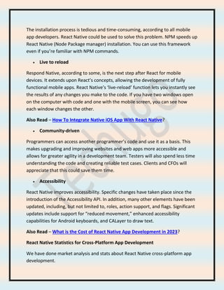 The installation process is tedious and time-consuming, according to all mobile
app developers. React Native could be used to solve this problem. NPM speeds up
React Native (Node Package manager) installation. You can use this framework
even if you’re familiar with NPM commands.
• Live to reload
Respond Native, according to some, is the next step after React for mobile
devices. It extends upon React’s concepts, allowing the development of fully
functional mobile apps. React Native’s ‘live-reload’ function lets you instantly see
the results of any changes you make to the code. If you have two windows open
on the computer with code and one with the mobile screen, you can see how
each window changes the other.
Also Read – How To Integrate Native iOS App With React Native?
• Community-driven
Programmers can access another programmer’s code and use it as a basis. This
makes upgrading and improving websites and web apps more accessible and
allows for greater agility in a development team. Testers will also spend less time
understanding the code and creating reliable test cases. Clients and CFOs will
appreciate that this could save them time.
• Accessibility
React Native improves accessibility. Specific changes have taken place since the
introduction of the Accessibility API. In addition, many other elements have been
updated, including, but not limited to, roles, action support, and flags. Significant
updates include support for “reduced movement,” enhanced accessibility
capabilities for Android keyboards, and CALayer to draw text.
Also Read – What is the Cost of React Native App Development in 2023?
React Native Statistics for Cross-Platform App Development
We have done market analysis and stats about React Native cross-platform app
development.
 
