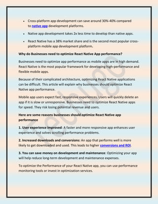 • Cross-platform app development can save around 30%-40% compared
to native app development platforms.
• Native app development takes 2x less time to develop than native apps.
• React Native has a 38% market share and is the second most popular cross-
platform mobile app development platform.
Why do Businesses need to optimize React Native App performance?
Businesses need to optimize app performance as mobile apps are in high demand.
React Native is the most popular framework for developing high-performance and
flexible mobile apps.
Because of their complicated architecture, optimizing React Native applications
can be difficult. This article will explain why businesses should optimize React
Native app performance.
Mobile app users expect fast, responsive experiences. Users will quickly delete an
app if it is slow or unresponsive. Businesses need to optimize React Native apps
for speed. They risk losing potential revenue and users.
Here are some reasons businesses should optimize React Native app
performance
1. User experience improved: A faster and more responsive app enhances user
experience and solves scrolling performance problems.
2. Increased downloads and conversions: An app that performs well is more
likely to get downloaded and used. This leads to higher conversions and ROI.
3. You can save money on development and maintenance: Optimizing your app
will help reduce long-term development and maintenance expenses.
To optimize the Performance of your React Native app, you can use performance
monitoring tools or invest in optimization services.
 