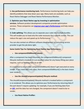 1. Use performance monitoring tools. Performance monitoring tools can help you
identify problems that slow down your app. Many tools are available, such as
React Native Debugger and React Native Performance Monitor.
2. Optimize your React Native app by investing in optimization
services. Software product development companies provide optimization
services. These companies can improve your app’s Performance and help reduce
its size.
3. Code splitting: This allows you to separate your code into multiple bundles.
This will enable you to load only the code necessary for a specific screen. This can
reduce the app’s size and speed up its Performance.
You can also contact an offshore software development or consulting service
provider to get the job done right.
Some Useful Tips For Optimizing React Native App Performance
• Use componentDidMount() wisely:
After a component has been mounted, the componentDidMount() component
lifecycle method is invoked. It is an excellent place for any heavy lifting your piece
requires, such as fetching data via an API.
It is essential to ensure that componentDidMount() doesn’t get executed on every
render. If you need data only once, then componentDidMount() is the best choice
over render().
• Use the shouldComponentUpdate() lifecycle method:
The shouldComponentUpdate() lifecycle method is invoked before a component
is re-rendered. This allows you to optimize your Performance by returning false if
the part doesn’t require updating. For example, if you are fetching data from
an API, and the data has not changed, the component doesn’t need to be re-
render.
• Use React Native Profiler:
 