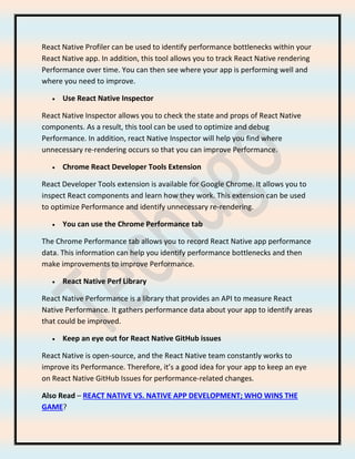 React Native Profiler can be used to identify performance bottlenecks within your
React Native app. In addition, this tool allows you to track React Native rendering
Performance over time. You can then see where your app is performing well and
where you need to improve.
• Use React Native Inspector
React Native Inspector allows you to check the state and props of React Native
components. As a result, this tool can be used to optimize and debug
Performance. In addition, react Native Inspector will help you find where
unnecessary re-rendering occurs so that you can improve Performance.
• Chrome React Developer Tools Extension
React Developer Tools extension is available for Google Chrome. It allows you to
inspect React components and learn how they work. This extension can be used
to optimize Performance and identify unnecessary re-rendering.
• You can use the Chrome Performance tab
The Chrome Performance tab allows you to record React Native app performance
data. This information can help you identify performance bottlenecks and then
make improvements to improve Performance.
• React Native Perf Library
React Native Performance is a library that provides an API to measure React
Native Performance. It gathers performance data about your app to identify areas
that could be improved.
• Keep an eye out for React Native GitHub issues
React Native is open-source, and the React Native team constantly works to
improve its Performance. Therefore, it’s a good idea for your app to keep an eye
on React Native GitHub Issues for performance-related changes.
Also Read – REACT NATIVE VS. NATIVE APP DEVELOPMENT; WHO WINS THE
GAME?
 