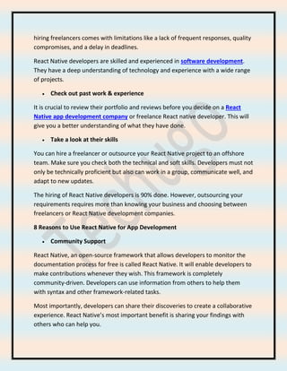 hiring freelancers comes with limitations like a lack of frequent responses, quality
compromises, and a delay in deadlines.
React Native developers are skilled and experienced in software development.
They have a deep understanding of technology and experience with a wide range
of projects.
• Check out past work & experience
It is crucial to review their portfolio and reviews before you decide on a React
Native app development company or freelance React native developer. This will
give you a better understanding of what they have done.
• Take a look at their skills
You can hire a freelancer or outsource your React Native project to an offshore
team. Make sure you check both the technical and soft skills. Developers must not
only be technically proficient but also can work in a group, communicate well, and
adapt to new updates.
The hiring of React Native developers is 90% done. However, outsourcing your
requirements requires more than knowing your business and choosing between
freelancers or React Native development companies.
8 Reasons to Use React Native for App Development
• Community Support
React Native, an open-source framework that allows developers to monitor the
documentation process for free is called React Native. It will enable developers to
make contributions whenever they wish. This framework is completely
community-driven. Developers can use information from others to help them
with syntax and other framework-related tasks.
Most importantly, developers can share their discoveries to create a collaborative
experience. React Native’s most important benefit is sharing your findings with
others who can help you.
 