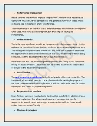 • Performance Improvement
Native controls and modules improve the platform’s Performance. React Native
works with iOS and Android components and generates native API codes. These
codes are also independent of any interference.
The Performance of an app that uses a different thread will automatically improve
when used. WebView is another option, but it will impact your app’s
Performance.
• Code Reusability
This is the most significant benefit for the community of developers. React Native
code can be reused for iOS and Android platforms without creating separate apps.
This will significantly reduce the project cost and time. This scenario is best when
the application has been written in React. In this case, the existing code can easily
be reused, and the development costs will significantly reduce.
Developers can also use pre-developed components and freely access the source
library for accessory code. These codes can be used to accomplish a specific task
or aid you in the development process.
• Cost-Effective
The cost to develop a mobile app is significantly reduced by code reusability. This
framework allows developers to code applications in the existing language and
not have to create codes for each platform. It will also reduce the need for native
developers and speed up project completion.
• Responsive User Interface
React Native’s success is mainly due to its simplified mobile UI. In addition, it’s an
open-source platform that allows developers to create apps in a specific
sequence. As a result, react Native apps are responsive and load faster, which
makes them more user-friendly.
• Modular Architecture
 