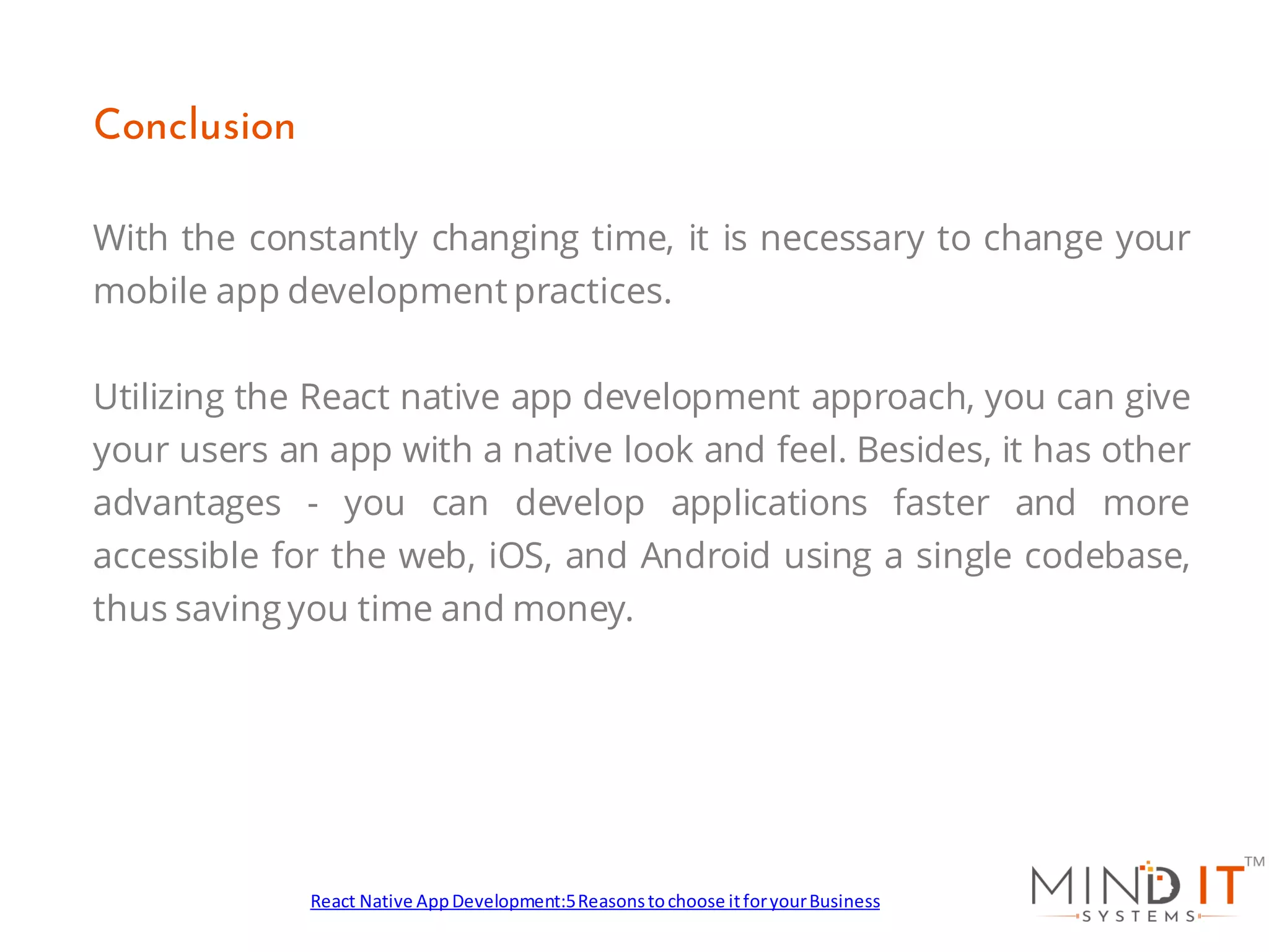 With the constantly changing time, it is necessary to change your
mobile app development practices.
Utilizing the React native app development approach, you can give
your users an app with a native look and feel. Besides, it has other
advantages - you can develop applications faster and more
accessible for the web, iOS, and Android using a single codebase,
thus saving you time and money.
Conclusion
React Native AppDevelopment:5Reasonstochoose itforyourBusiness
 