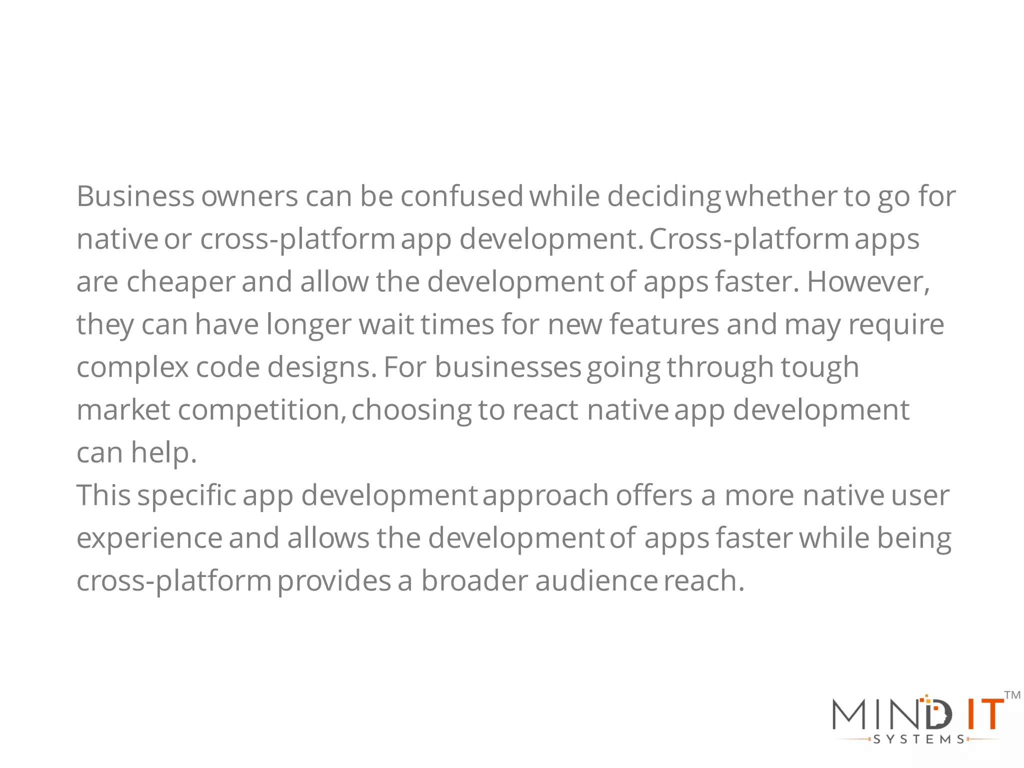 Business owners can be confused while decidingwhether to go for
nativeor cross-platformapp development.Cross-platformapps
are cheaper and allow the development of apps faster. However,
they can have longer wait times for new features and may require
complex code designs. For businesses going through tough
market competition,choosing to react nativeapp development
can help.
This specific app developmentapproach offers a more native user
experience and allows the developmentof apps faster while being
cross-platformprovides a broader audiencereach.
 