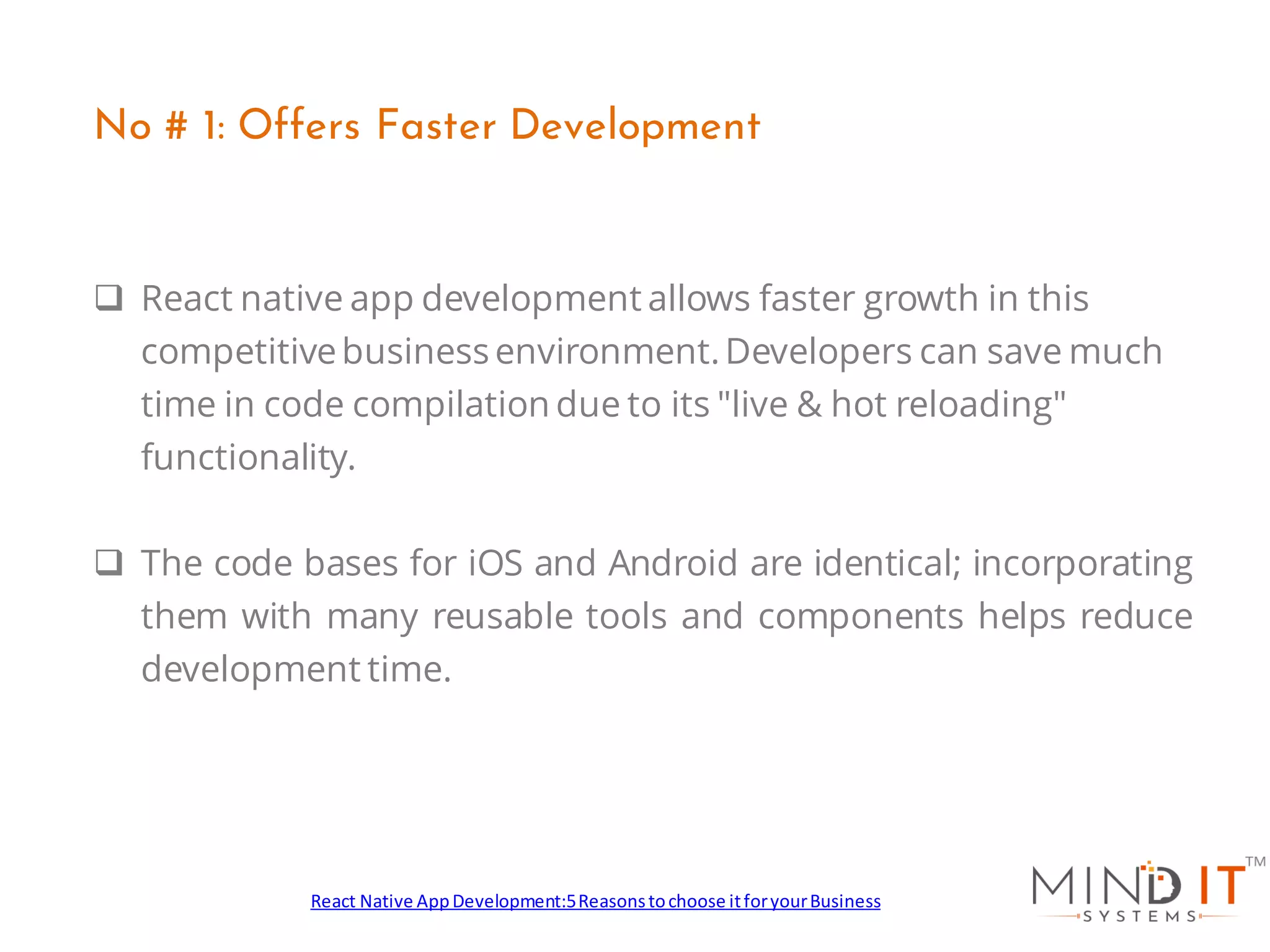 ❑ React native app development allows faster growth in this
competitivebusiness environment.Developers can save much
time in code compilation due to its "live & hot reloading"
functionality.
❑ The code bases for iOS and Android are identical; incorporating
them with many reusable tools and components helps reduce
development time.
No # 1: Offers Faster Development
React Native AppDevelopment:5Reasonstochoose itforyourBusiness
 