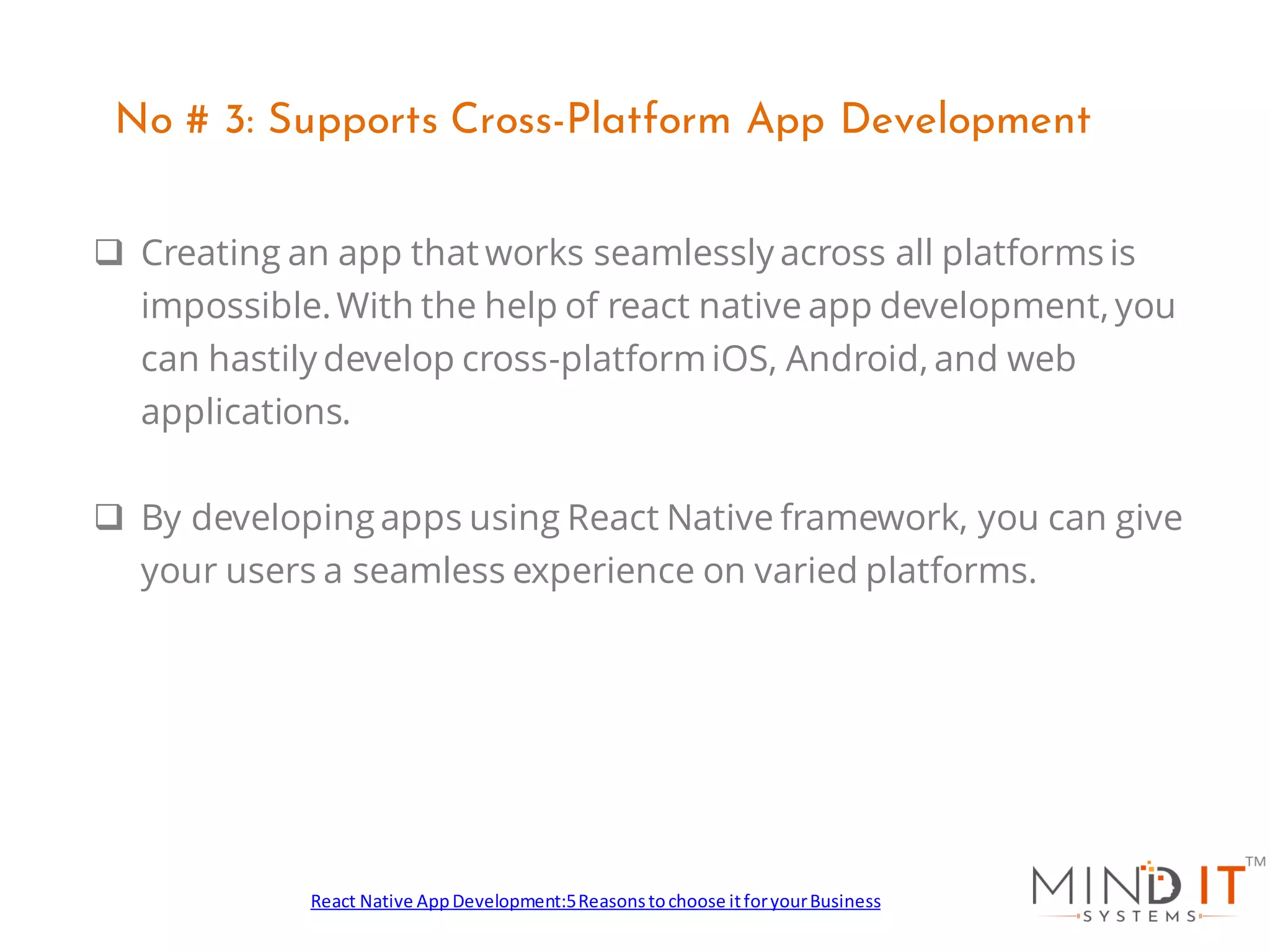 ❑ Creating an app that works seamlessly across all platforms is
impossible.With the help of react native app development, you
can hastily develop cross-platformiOS, Android, and web
applications.
❑ By developing apps using React Native framework, you can give
your users a seamless experience on varied platforms.
No # 3: Supports Cross-Platform App Development
React Native AppDevelopment:5Reasonstochoose itforyourBusiness
 