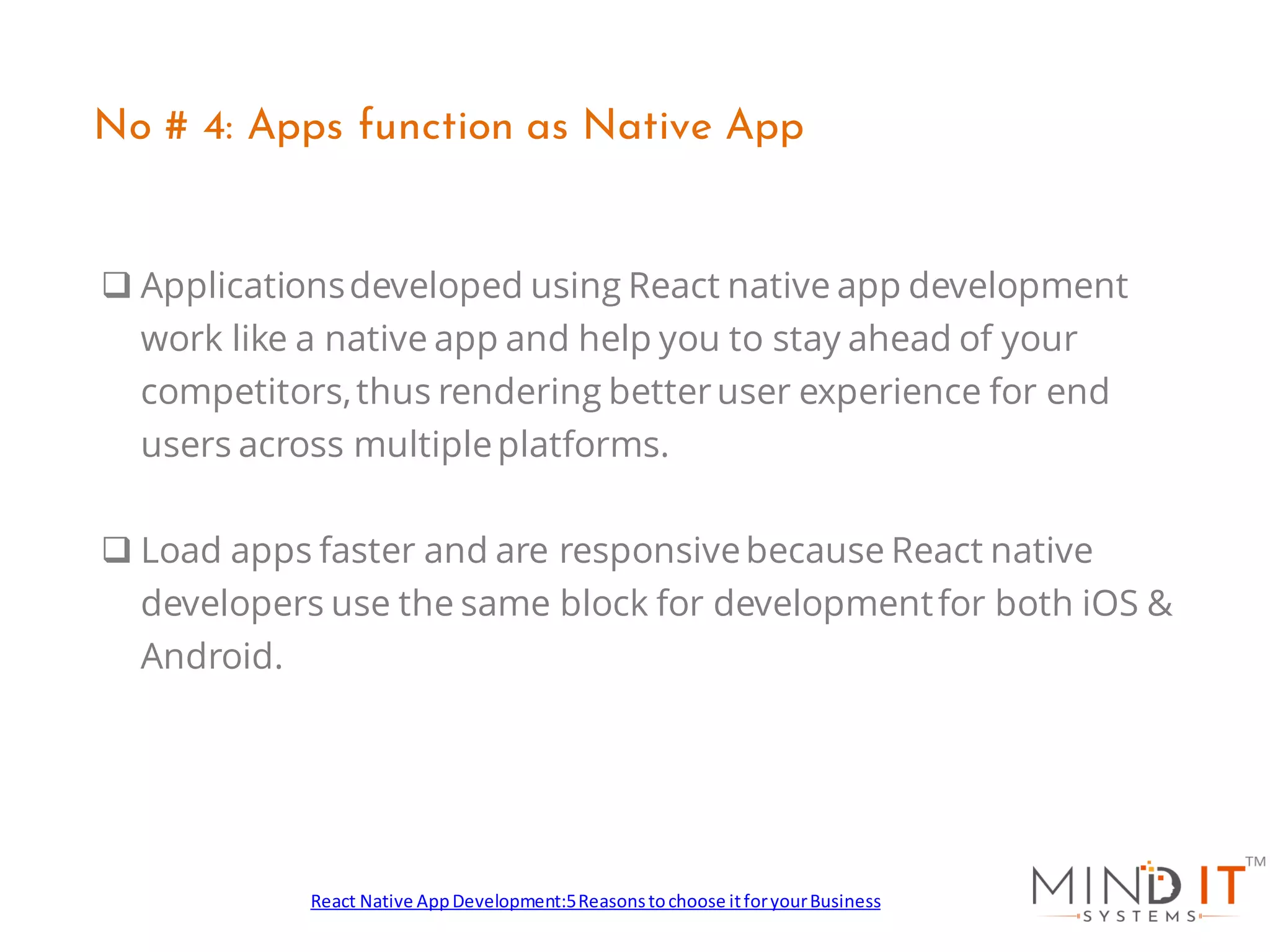 ❑ Applicationsdeveloped using React native app development
work like a native app and help you to stay ahead of your
competitors,thus rendering betteruser experience for end
users across multipleplatforms.
❑ Load apps faster and are responsivebecause React native
developers use the same block for developmentfor both iOS &
Android.
No # 4: Apps function as Native App
React Native AppDevelopment:5Reasonstochoose itforyourBusiness
 